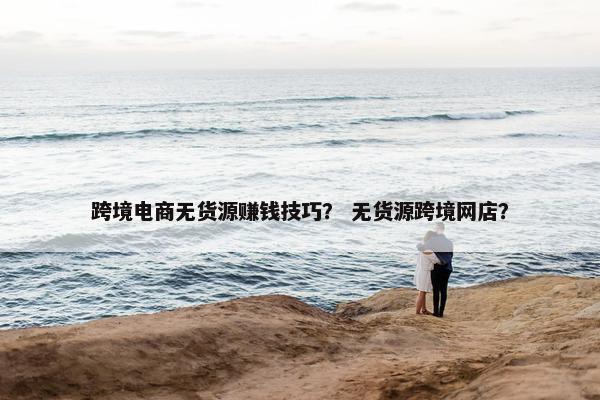跨境电商无货源赚钱技巧？ 无货源跨境网店？