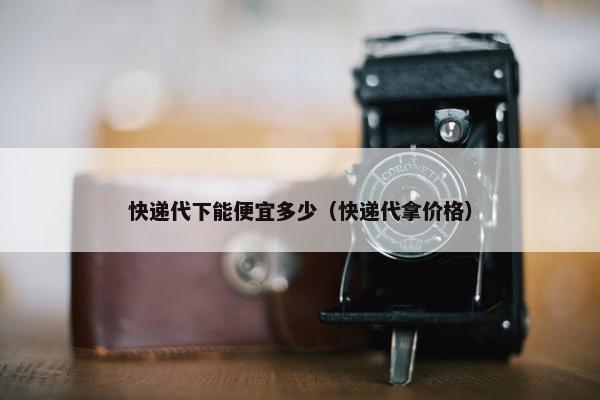 快递代下能便宜多少（快递代拿价格）
