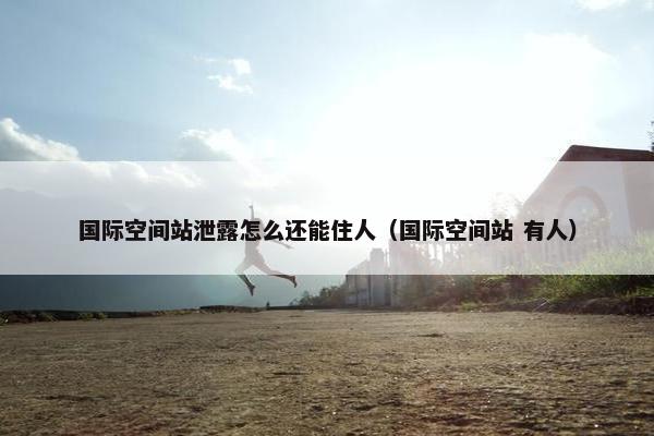 国际空间站泄露怎么还能住人（国际空间站 有人）