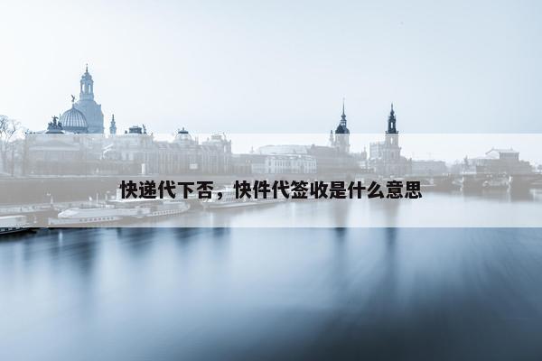 快递代下否，快件代签收是什么意思