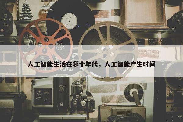 人工智能生活在哪个年代，人工智能产生时间