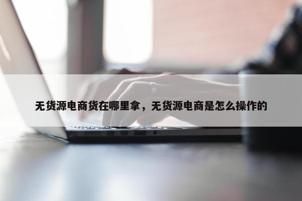 无货源电商货在哪里拿，无货源电商是怎么操作的
