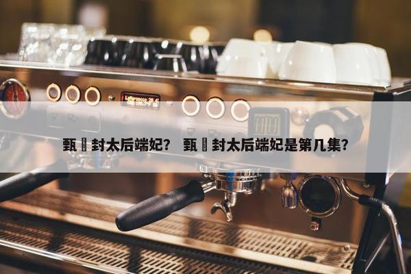 甄嬛封太后端妃？ 甄嬛封太后端妃是第几集？
