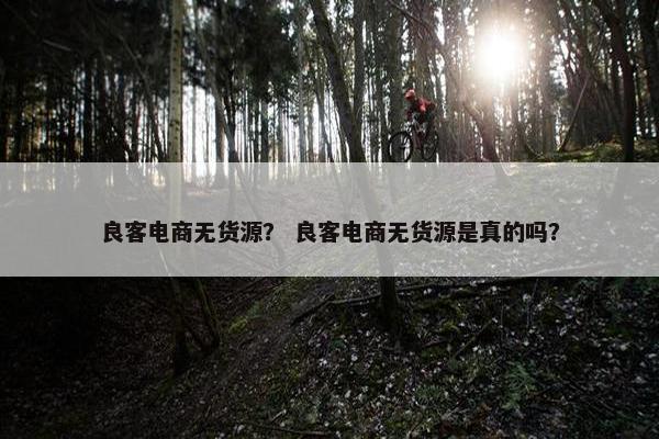 良客电商无货源？ 良客电商无货源是真的吗？