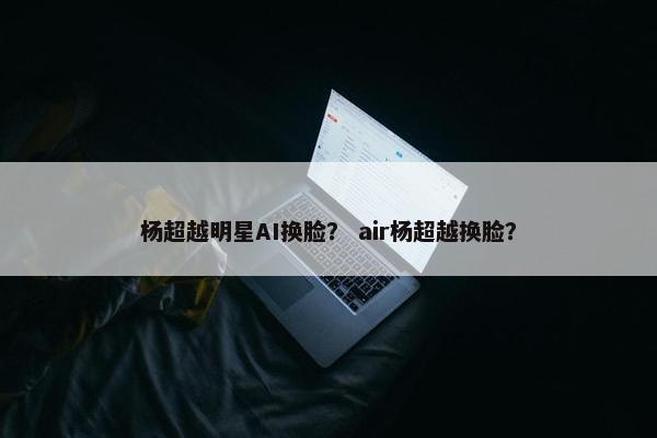 杨超越明星AI换脸？ air杨超越换脸？