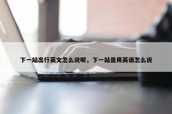 下一站出行英文怎么说呢，下一站是用英语怎么说