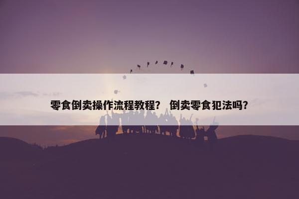 零食倒卖操作流程教程？ 倒卖零食犯法吗？