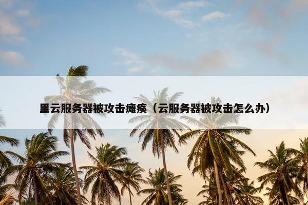 里云服务器被攻击瘫痪（云服务器被攻击怎么办）