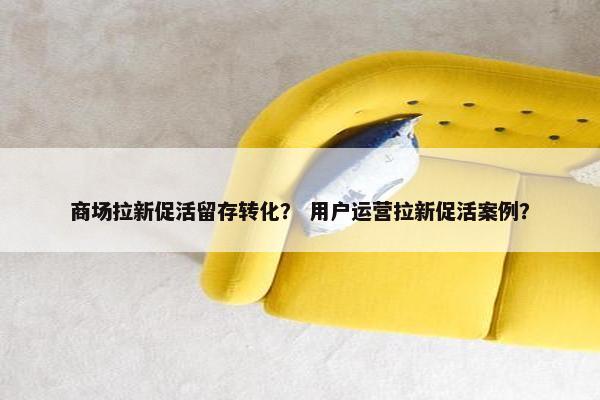 商场拉新促活留存转化？ 用户运营拉新促活案例？