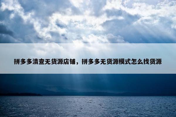 拼多多清查无货源店铺，拼多多无货源模式怎么找货源