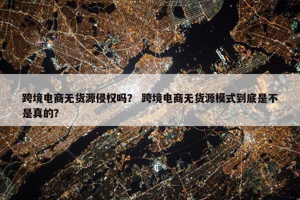 跨境电商无货源侵权吗？ 跨境电商无货源模式到底是不是真的？