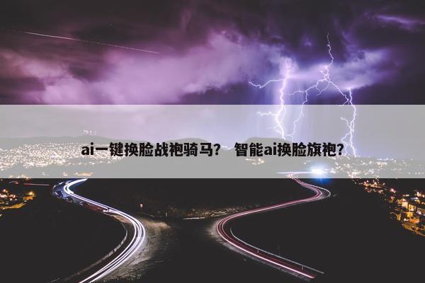 ai一键换脸战袍骑马？ 智能ai换脸旗袍？