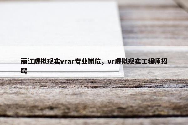 丽江虚拟现实vrar专业岗位，vr虚拟现实工程师招聘