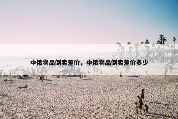 中俄物品倒卖差价，中俄物品倒卖差价多少
