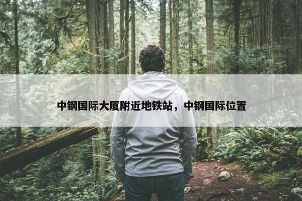 中钢国际大厦附近地铁站，中钢国际位置