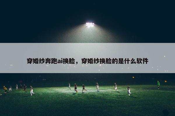 穿婚纱奔跑ai换脸，穿婚纱换脸的是什么软件