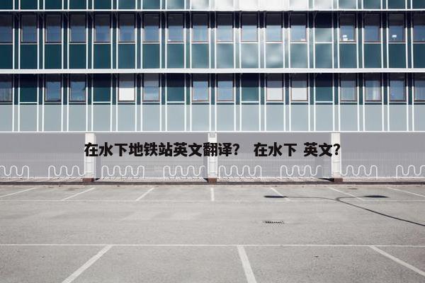 在水下地铁站英文翻译？ 在水下 英文？