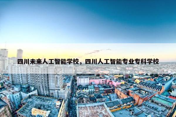 四川未来人工智能学校，四川人工智能专业专科学校