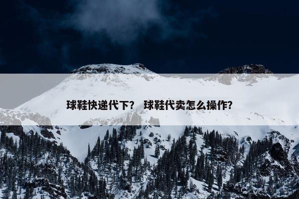 球鞋快递代下？ 球鞋代卖怎么操作？