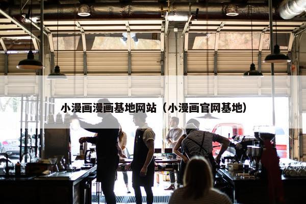 小漫画漫画基地网站（小漫画官网基地）