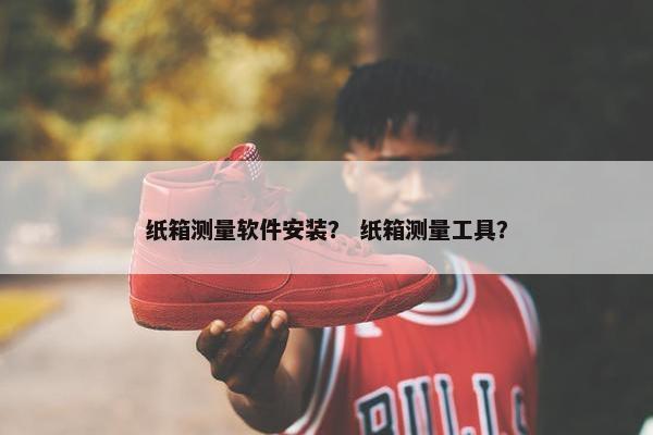 纸箱测量软件安装？ 纸箱测量工具？