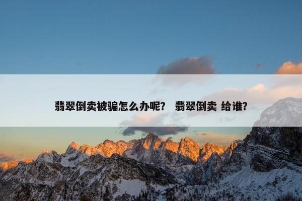 翡翠倒卖被骗怎么办呢？ 翡翠倒卖 给谁？