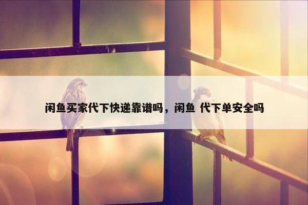 闲鱼买家代下快递靠谱吗，闲鱼 代下单安全吗