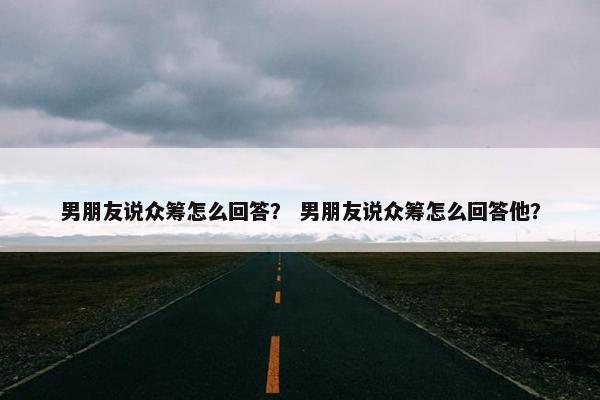 男朋友说众筹怎么回答？ 男朋友说众筹怎么回答他？