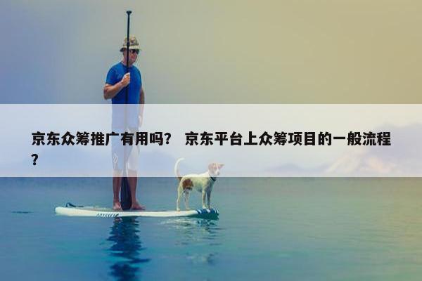 京东众筹推广有用吗？ 京东平台上众筹项目的一般流程？