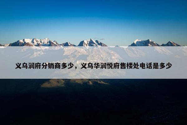 义乌润府分销商多少，义乌华润悦府售楼处电话是多少