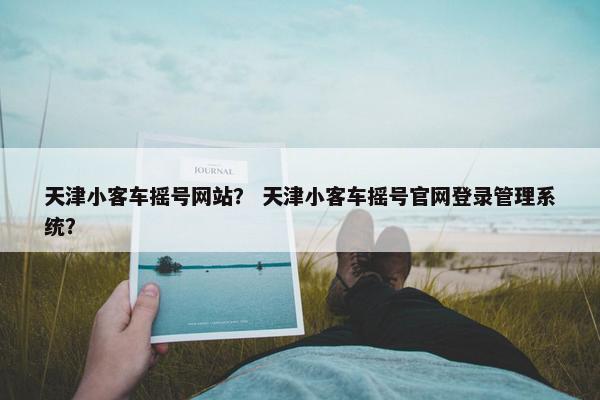 天津小客车摇号网站？ 天津小客车摇号官网登录管理系统？