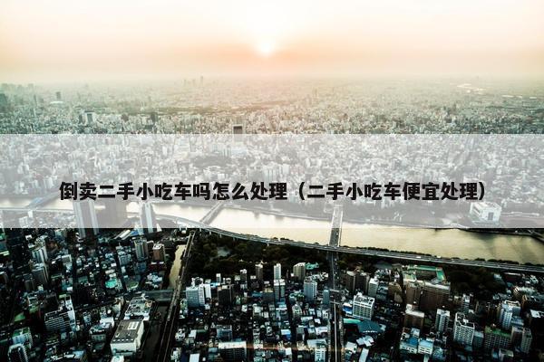倒卖二手小吃车吗怎么处理（二手小吃车便宜处理）