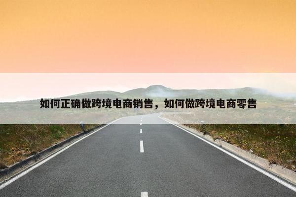 如何正确做跨境电商销售，如何做跨境电商零售