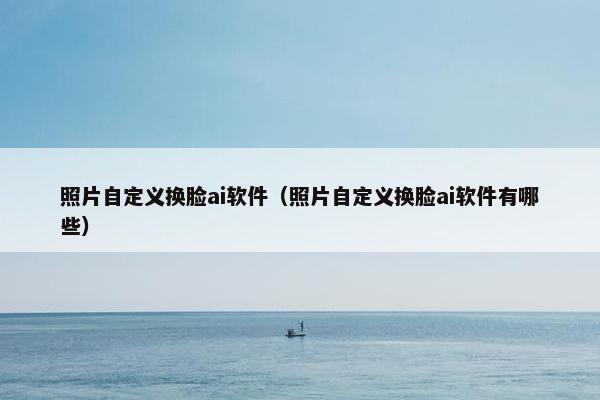 照片自定义换脸ai软件（照片自定义换脸ai软件有哪些）