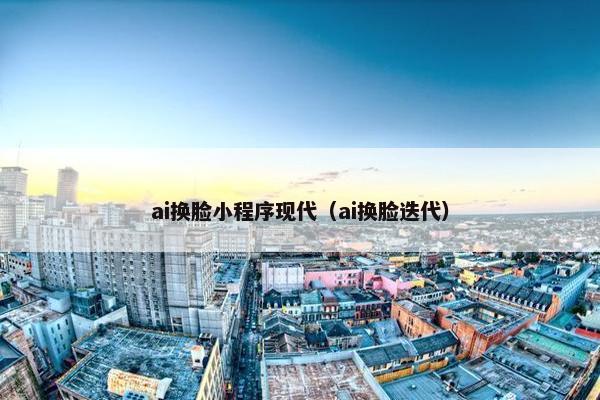 ai换脸小程序现代（ai换脸迭代）