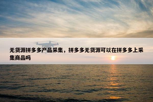 无货源拼多多产品采集，拼多多无货源可以在拼多多上采集商品吗