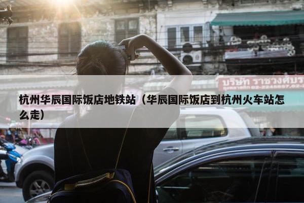 杭州华辰国际饭店地铁站（华辰国际饭店到杭州火车站怎么走）