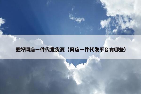 更好网店一件代发货源（网店一件代发平台有哪些）