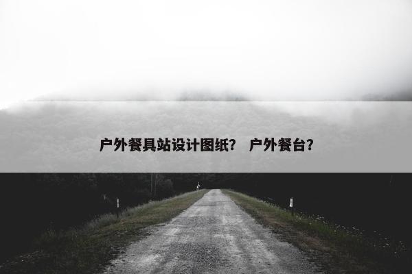 户外餐具站设计图纸？ 户外餐台？