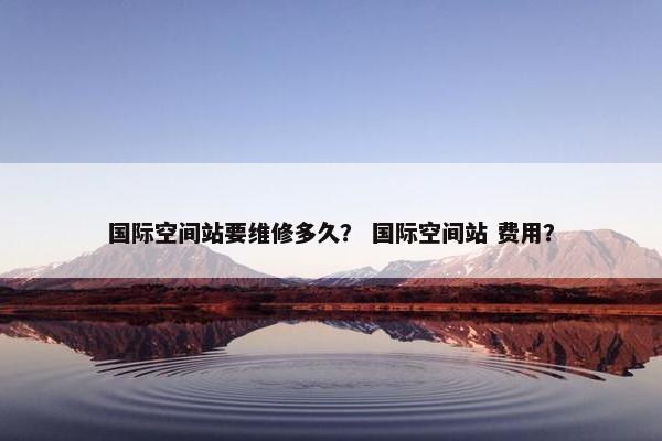 国际空间站要维修多久？ 国际空间站 费用？