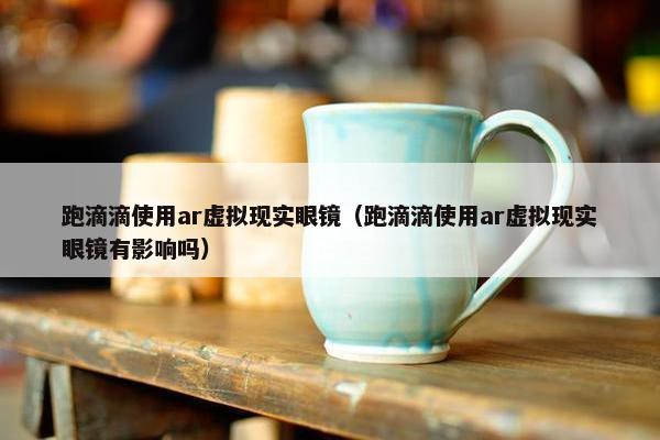 跑滴滴使用ar虚拟现实眼镜（跑滴滴使用ar虚拟现实眼镜有影响吗）