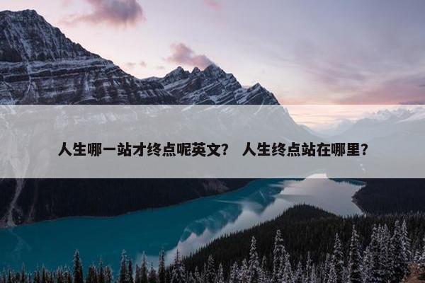 人生哪一站才终点呢英文？ 人生终点站在哪里？