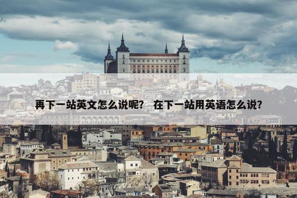 再下一站英文怎么说呢？ 在下一站用英语怎么说？