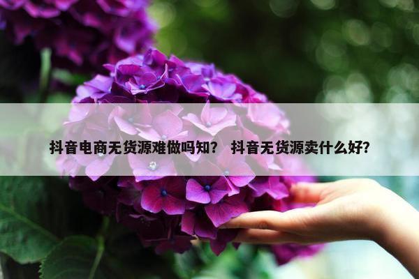 抖音电商无货源难做吗知？ 抖音无货源卖什么好？