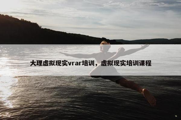 大理虚拟现实vrar培训，虚拟现实培训课程