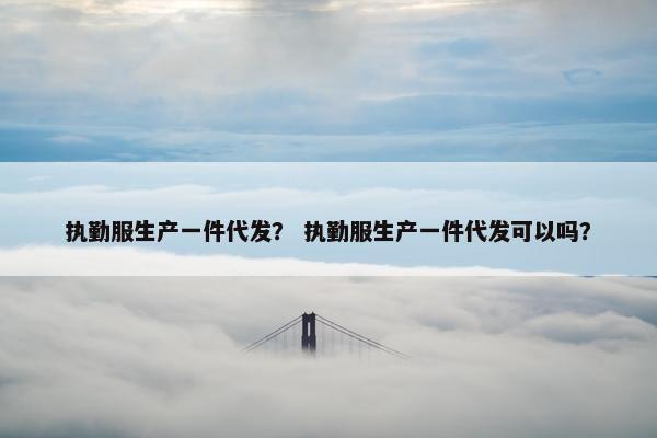 执勤服生产一件代发？ 执勤服生产一件代发可以吗？