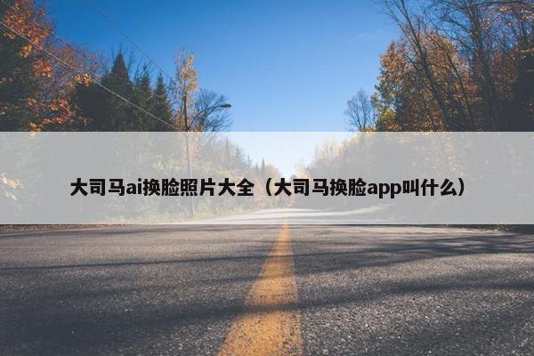大司马ai换脸照片大全（大司马换脸app叫什么）