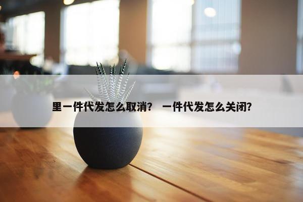 里一件代发怎么取消？ 一件代发怎么关闭？