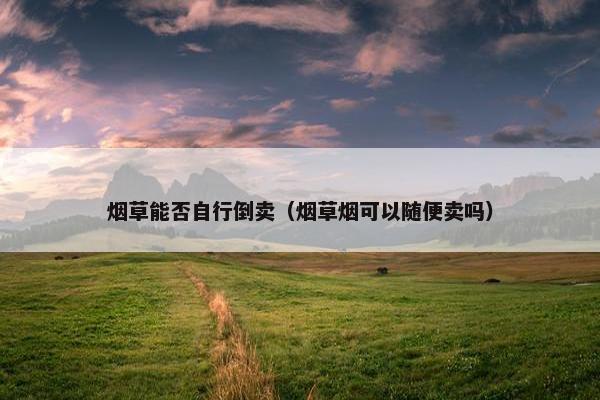 烟草能否自行倒卖（烟草烟可以随便卖吗）