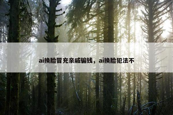 ai换脸冒充亲戚骗钱，ai换脸犯法不